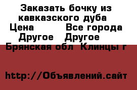 Заказать бочку из кавказского дуба › Цена ­ 100 - Все города Другое » Другое   . Брянская обл.,Клинцы г.